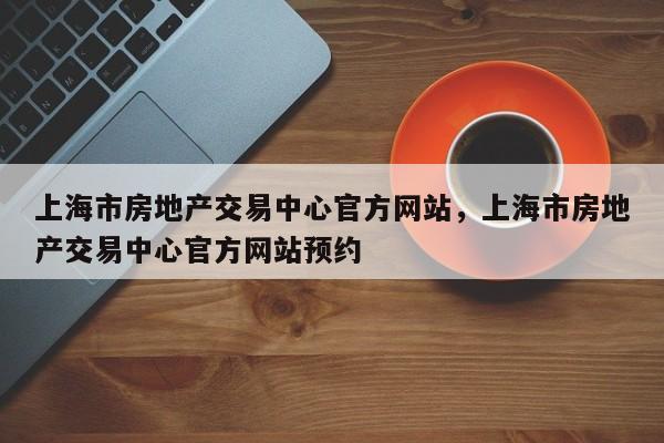 上海市房地产交易中心官方网站,上海市房地产交易中心官方网站预约