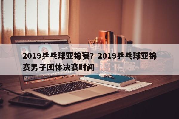 2019乒乓球亚锦赛?2019乒乓球亚锦赛男子团体决赛时间