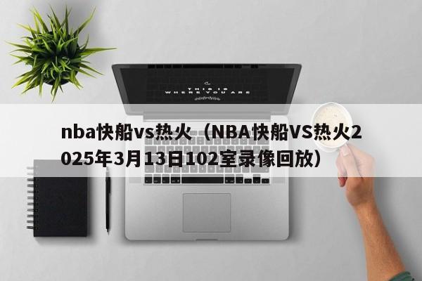 nba快船vs热火(NBA快船VS热火2025年3月13日102室录像回放)
