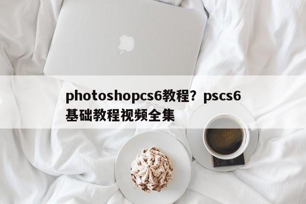 photoshopcs6教程?pscs6基础教程视频全集