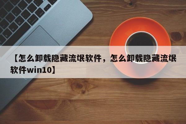 【怎么卸载隐藏流氓软件,怎么卸载隐藏流氓软件win10】