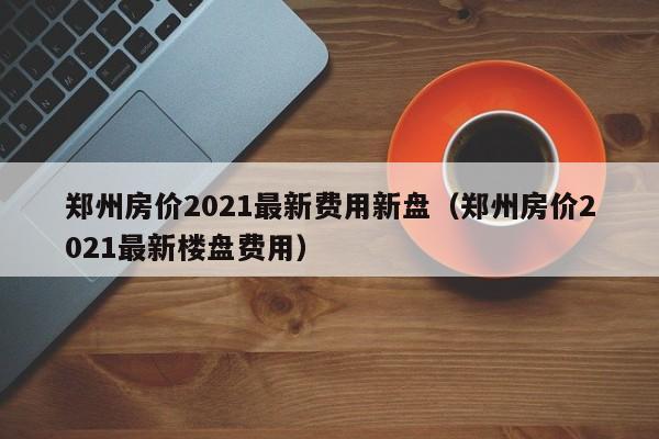 郑州房价2021最新费用新盘(郑州房价2021最新楼盘费用)
