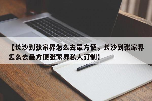 【长沙到张家界怎么去最方便,长沙到张家界怎么去最方便张家界私人订制】