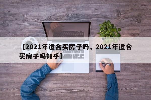 【2021年适合买房子吗,2021年适合买房子吗知乎】