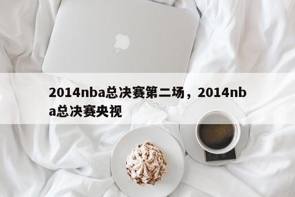 2014nba总决赛第二场,2014nba总决赛央视