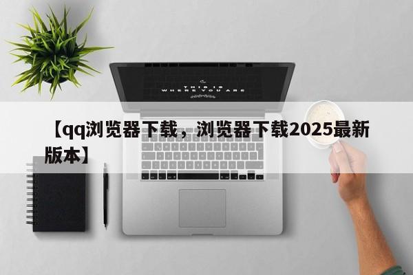 【qq浏览器下载,浏览器下载2025最新版本】