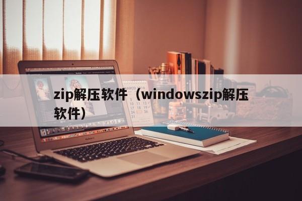 zip解压软件(windowszip解压软件)