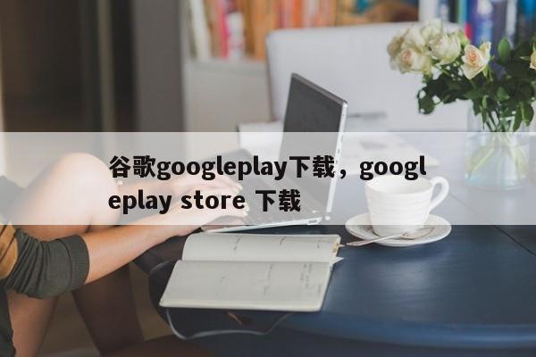 谷歌googleplay下载,googleplay store 下载