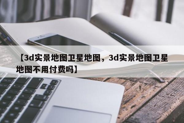 【3d实景地图卫星地图,3d实景地图卫星地图不用付费吗】