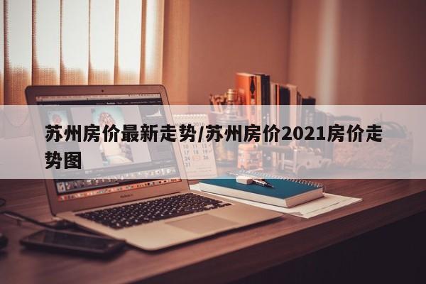 苏州房价最新走势/苏州房价2021房价走势图