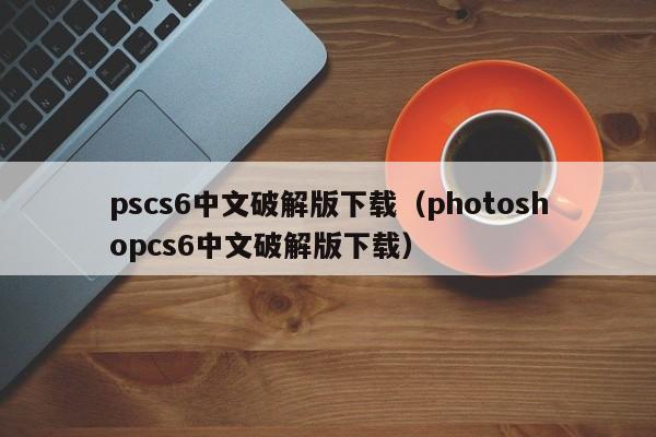 pscs6中文破解版下载(photoshopcs6中文破解版下载)