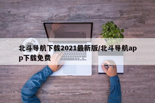 北斗导航下载2021最新版/北斗导航app下载免费