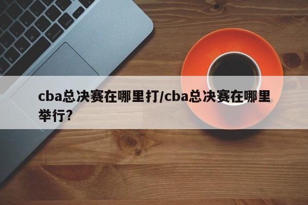 cba总决赛在哪里打/cba总决赛在哪里举行?