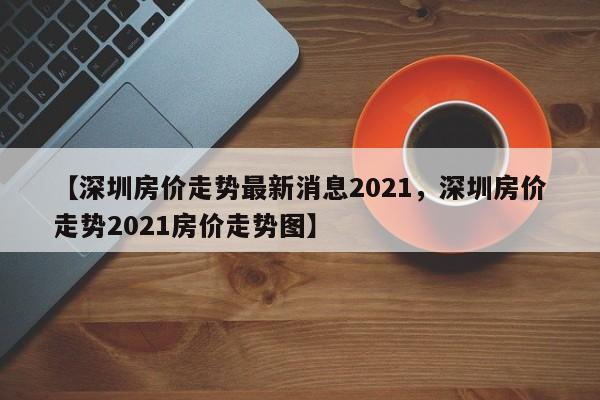 【深圳房价走势最新消息2021，深圳房价走势2021房价走势图】