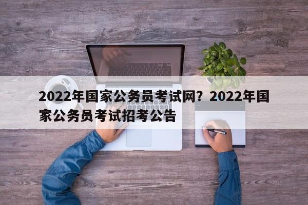 2022年国家公务员考试网?2022年国家公务员考试招考公告