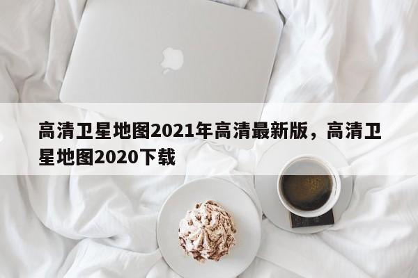 高清卫星地图2021年高清最新版,高清卫星地图2020下载