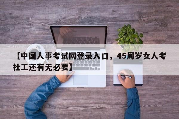 【中国人事考试网登录入口，45周岁女人考社工还有无必要】