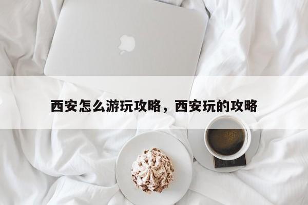 西安怎么游玩攻略,西安玩的攻略
