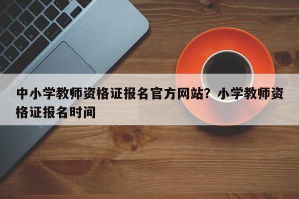 中小学教师资格证报名官方网站?小学教师资格证报名时间