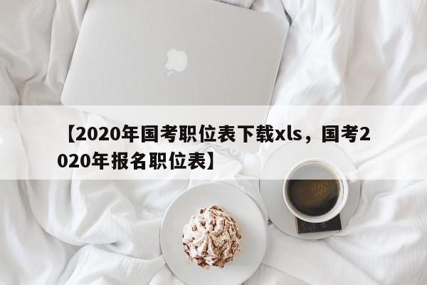 【2020年国考职位表下载xls,国考2020年报名职位表】