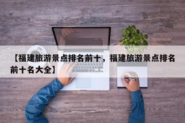 【福建旅游景点排名前十,福建旅游景点排名前十名大全】