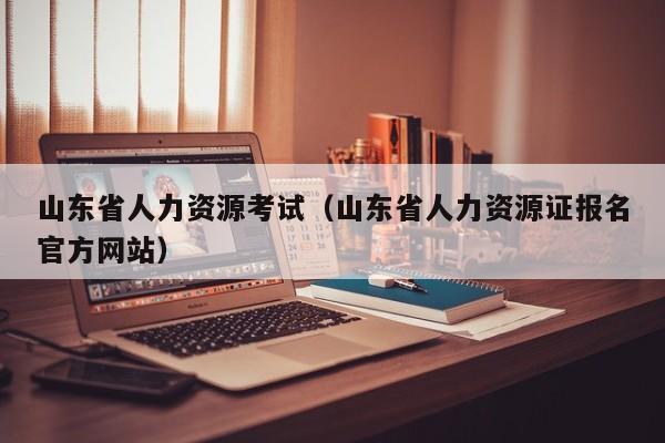 山东省人力资源考试(山东省人力资源证报名官方网站)
