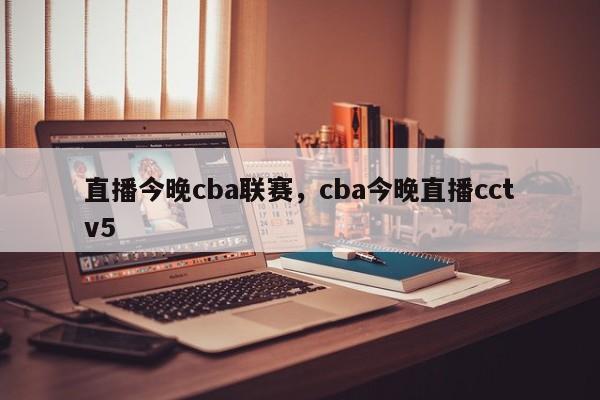 直播今晚cba联赛,cba今晚直播cctv5