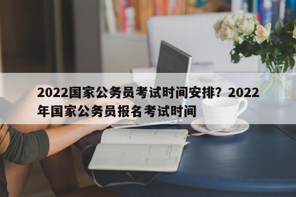 2022国家公务员考试时间安排？2022年国家公务员报名考试时间