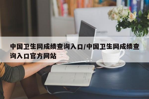 中国卫生网成绩查询入口/中国卫生网成绩查询入口官方网站