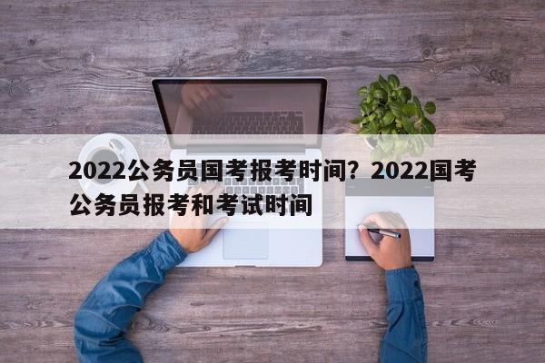 2022公务员国考报考时间?2022国考公务员报考和考试时间
