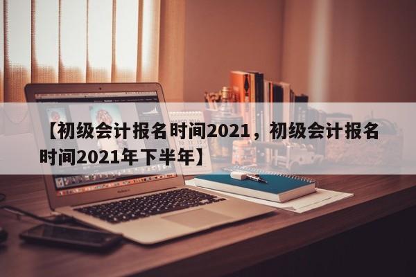 【初级会计报名时间2021,初级会计报名时间2021年下半年】
