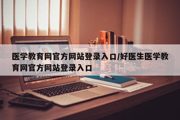医学教育网官方网站登录入口/好医生医学教育网官方网站登录入口