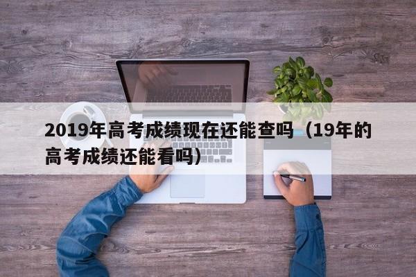 2019年高考成绩现在还能查吗(19年的高考成绩还能看吗)