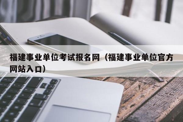 福建事业单位考试报名网(福建事业单位官方网站入口)