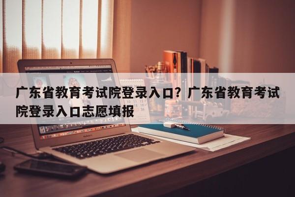 广东省教育考试院登录入口?广东省教育考试院登录入口志愿填报