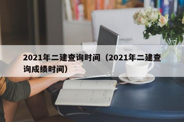 2021年二建查询时间(2021年二建查询成绩时间)