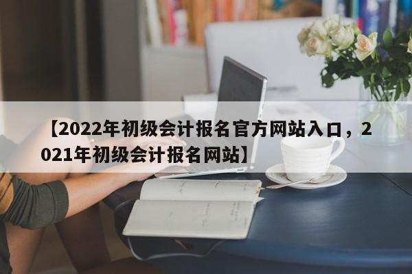 【2022年初级会计报名官方网站入口,2021年初级会计报名网站】