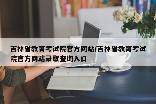 吉林省教育考试院官方网站/吉林省教育考试院官方网站录取查询入口