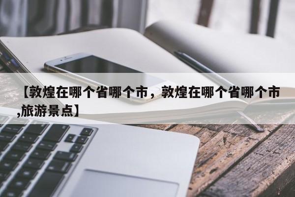 【敦煌在哪个省哪个市,敦煌在哪个省哪个市,旅游景点】