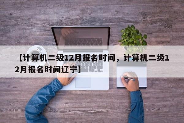 【计算机二级12月报名时间,计算机二级12月报名时间辽宁】