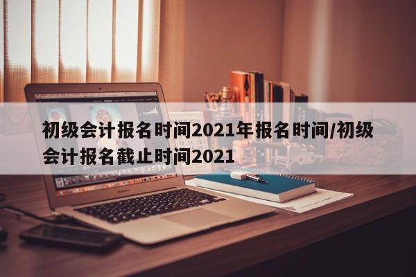 初级会计报名时间2021年报名时间/初级会计报名截止时间2021