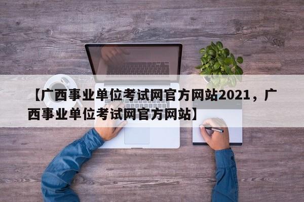 【广西事业单位考试网官方网站2021,广西事业单位考试网官方网站】