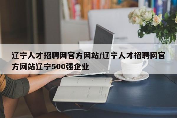 辽宁人才招聘网官方网站/辽宁人才招聘网官方网站辽宁500强企业