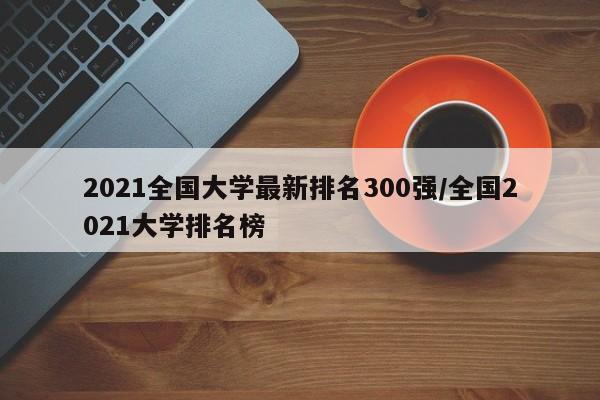 2021全国大学最新排名300强/全国2021大学排名榜