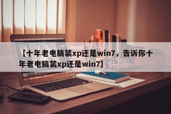 【十年老电脑装xp还是win7,告诉你十年老电脑装xp还是win7】