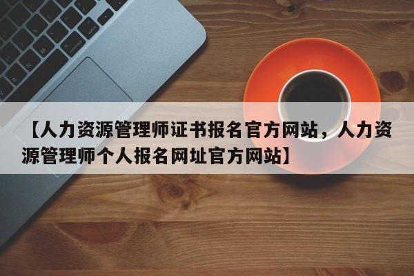 【人力资源管理师证书报名官方网站,人力资源管理师个人报名网址官方网站】