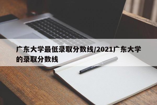 广东大学最低录取分数线/2021广东大学的录取分数线