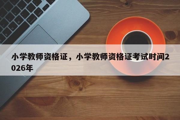 小学教师资格证,小学教师资格证考试时间2026年