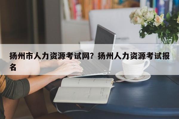 扬州市人力资源考试网?扬州人力资源考试报名