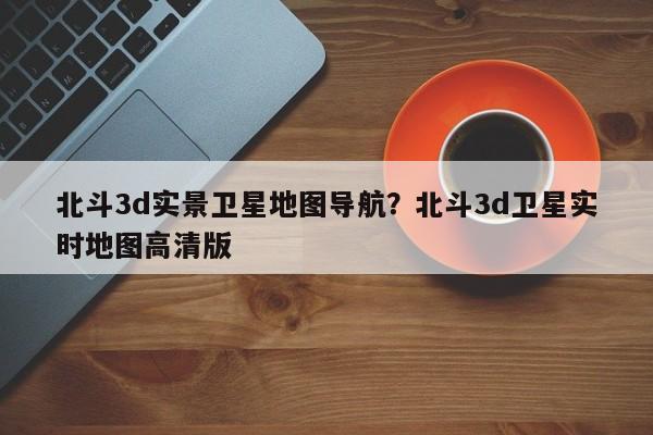 北斗3d实景卫星地图导航?北斗3d卫星实时地图高清版